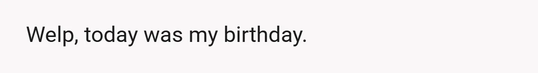 Welp, today was my birthday.