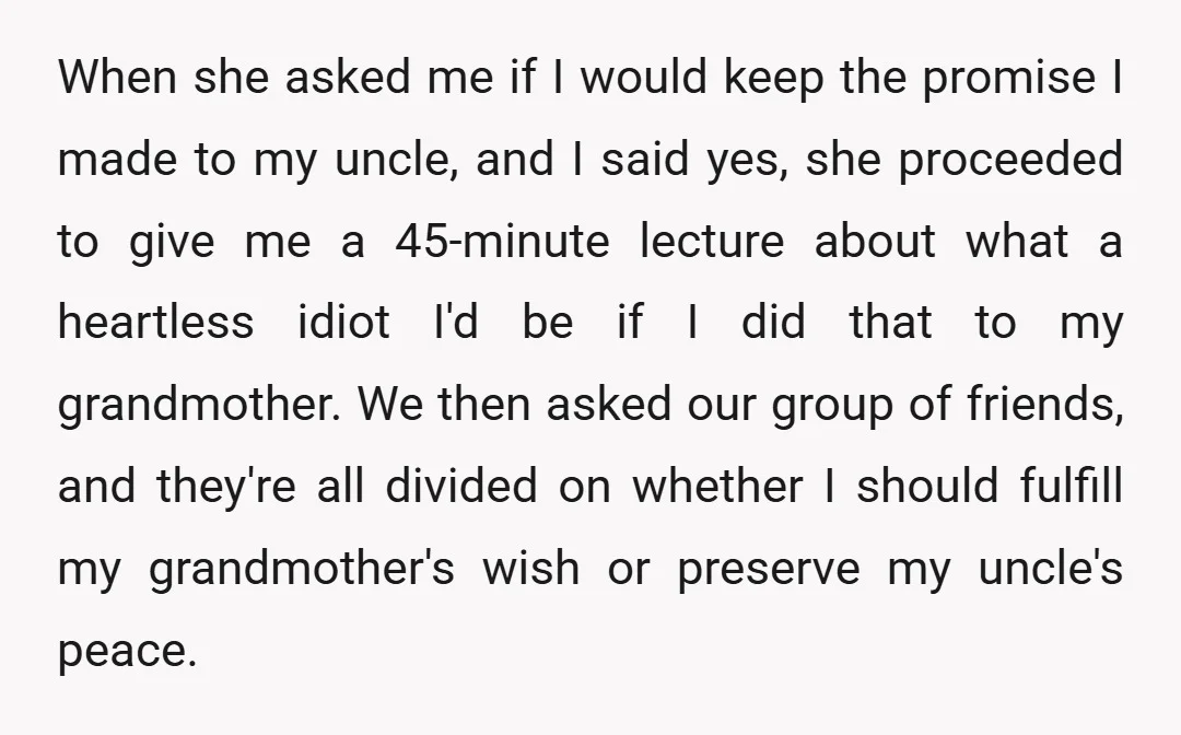When she asked me if I would keep the promise I made to my uncle, and I said yes, she proceeded to give me a 45-minute lecture about what a...