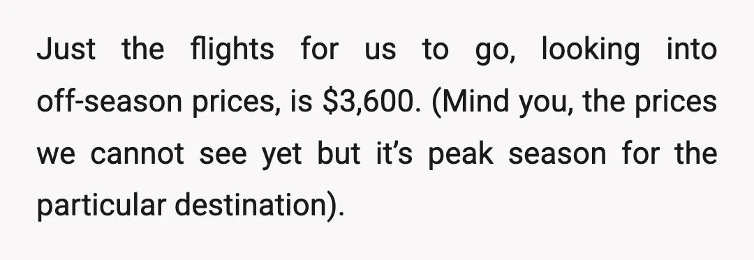 Just the flights for us to go, looking into off-season prices, is $3,600. (Mind you, the prices we cannot see yet but it’s peak season for the particular destination).