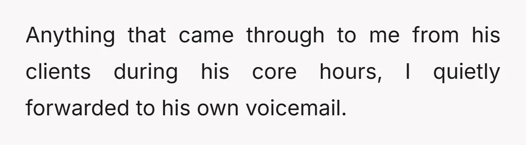 Anything that came through to me from his clients during his core hours, I quietly forwarded to his own voicemail.