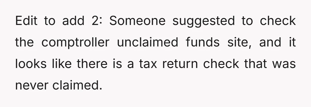 Edit to add 2: Someone suggested to check the comptroller unclaimed funds site, and it looks like there is a tax return check that was never claimed.