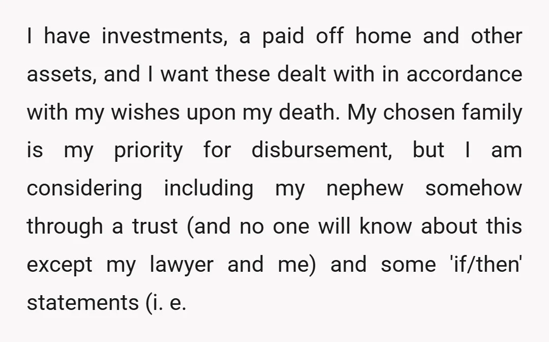 I have investments, a paid off home and other assets, and I want these dealt with in accordance with my wishes upon my death. My chosen family is my priority...
