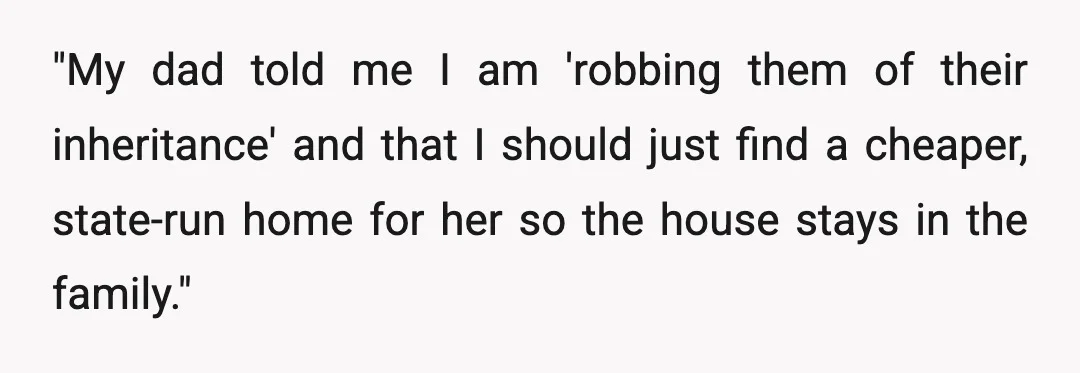 "My dad told me I am 'robbing them of their inheritance' and that I should just find a cheaper, state-run home for her so the house stays in the family."