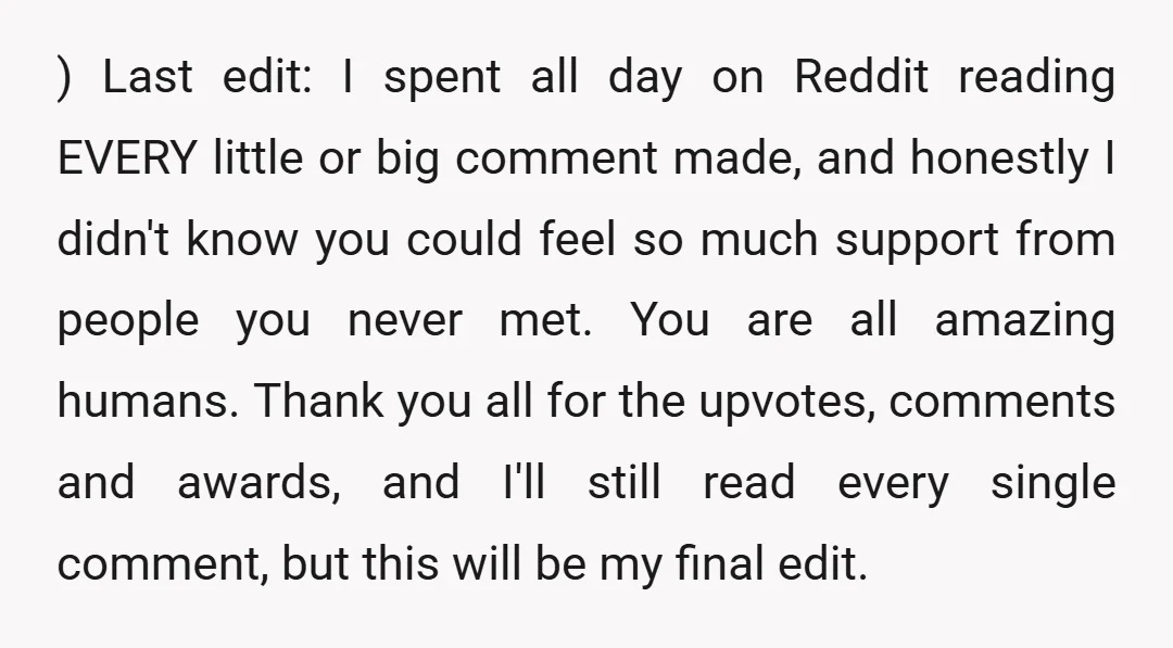 ) Last edit: I spent all day on Reddit reading EVERY little or big comment made, and honestly I didn't know you could feel so much support from people you...