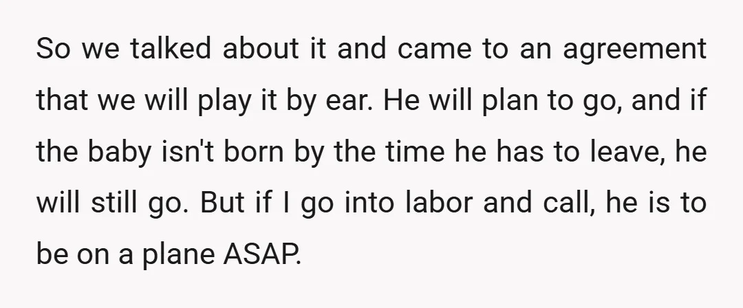 So we talked about it and came to an agreement that we will play it by ear. He will plan to go, and if the baby isn't born by the...