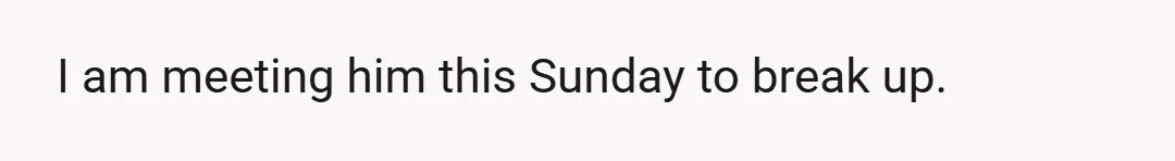 I am meeting him this Sunday to break up.