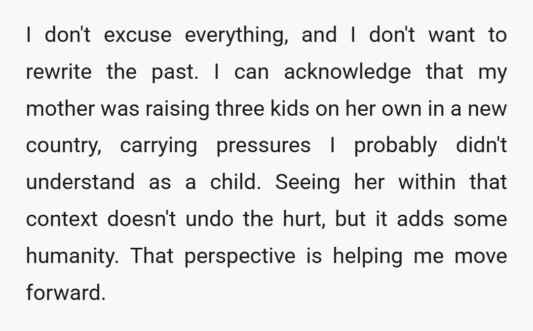 I don't excuse everything, and I don't want to rewrite the past. I can acknowledge that my mother was raising three kids on her own in a new country, carrying...