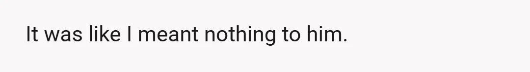It was like I meant nothing to him.