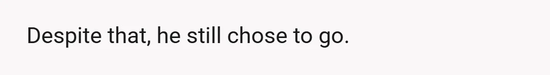 Despite that, he still chose to go.