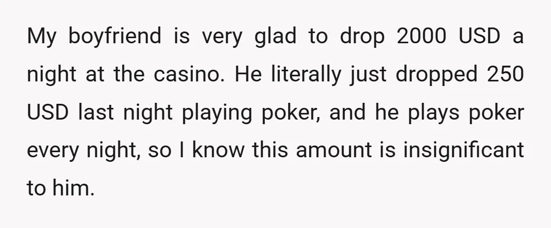 My boyfriend is very glad to drop 2000 USD a night at the casino. He literally just dropped 250 USD last night playing poker, and he plays poker every night,...