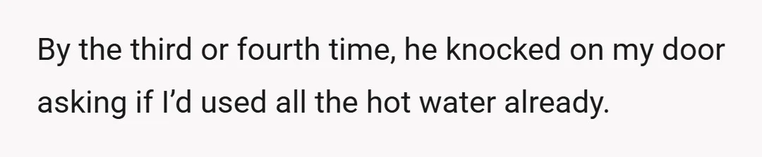 By the third or fourth time, he knocked on my door asking if I’d used all the hot water already.