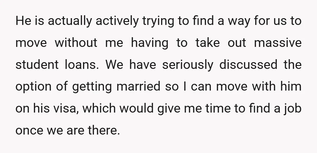 He is actually actively trying to find a way for us to move without me having to take out massive student loans. We have seriously discussed the option of getting...