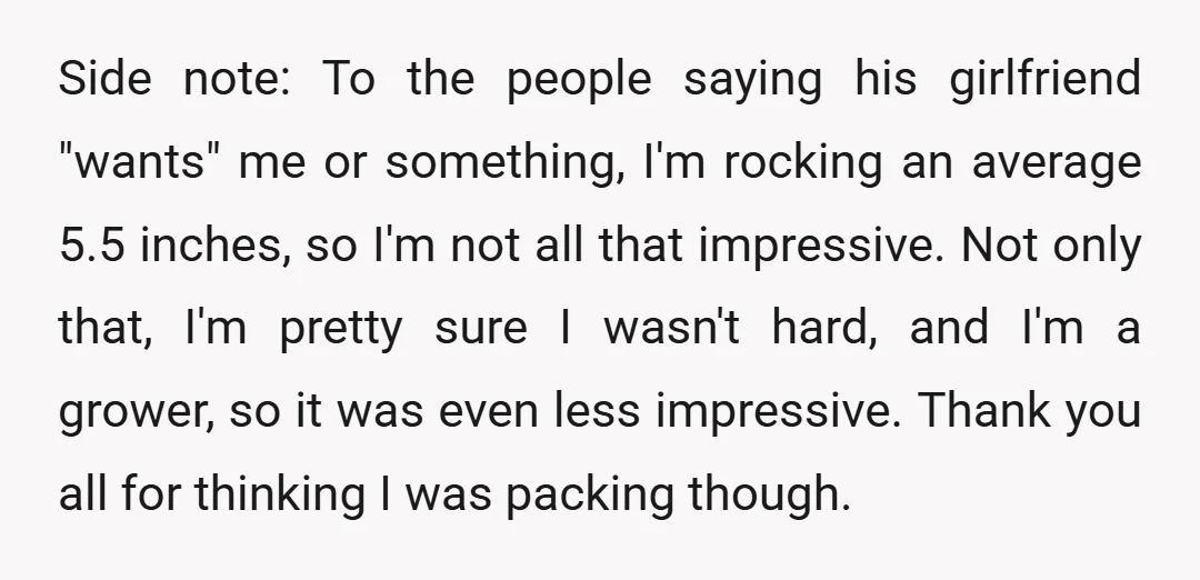 Side note: To the people saying his girlfriend "wants" me or something, I'm rocking an average 5.5 inches, so I'm not all that impressive. Not only that, I'm pretty sure...