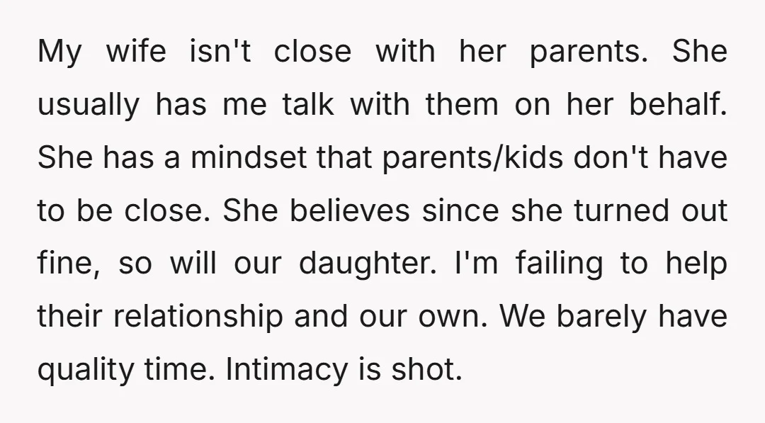 My wife isn't close with her parents. She usually has me talk with them on her behalf. She has a mindset that parents/kids don't have to be close. She believes...