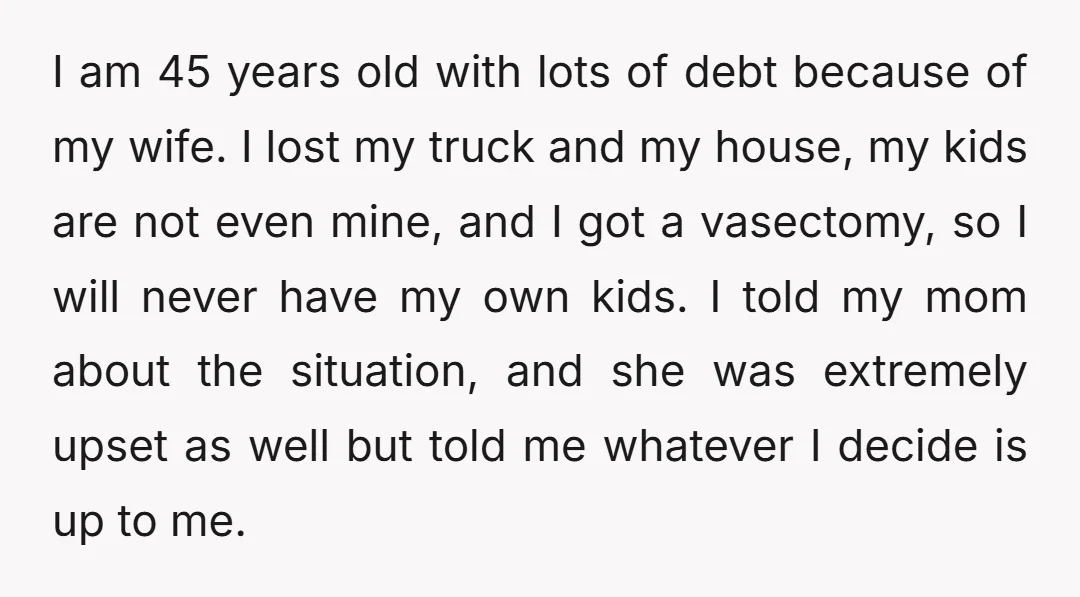 I am 45 years old with lots of debt because of my wife. I lost my truck and my house, my kids are not even mine, and I got a...