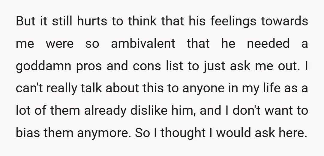 But it still hurts to think that his feelings towards me were so ambivalent that he needed a goddamn pros and cons list to just ask me out. I can't...