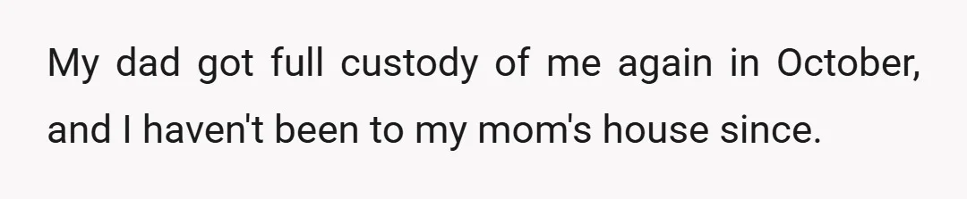 My dad got full custody of me again in October, and I haven't been to my mom's house since.