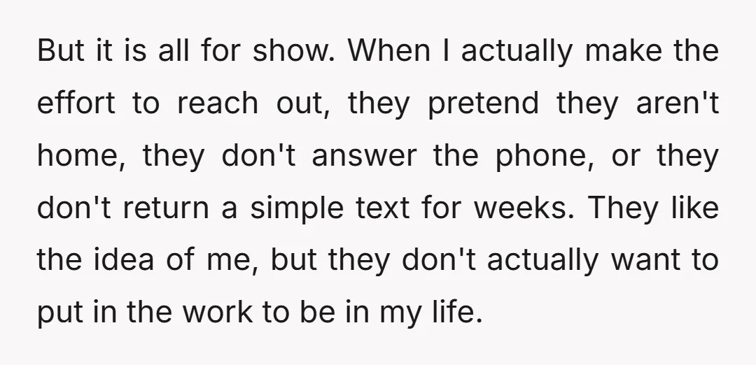 But it is all for show. When I actually make the effort to reach out, they pretend they aren't home, they don't answer the phone, or they don't return a...