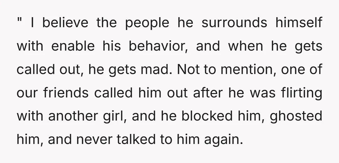 " I believe the people he surrounds himself with enable his behavior, and when he gets called out, he gets mad. Not to mention, one of our friends called him...
