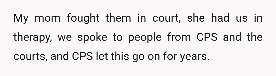 My mom fought them in court, she had us in therapy, we spoke to people from CPS and the courts, and CPS let this go on for years.