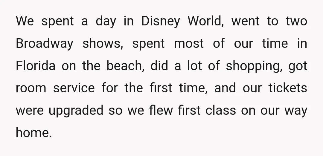 We spent a day in Disney World, went to two Broadway shows, spent most of our time in Florida on the beach, did a lot of shopping, got room service...