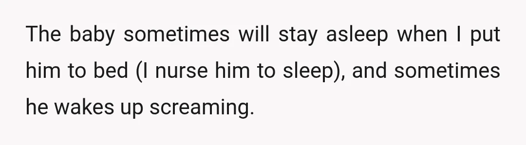 The baby sometimes will stay asleep when I put him to bed (I nurse him to sleep), and sometimes he wakes up screaming.
