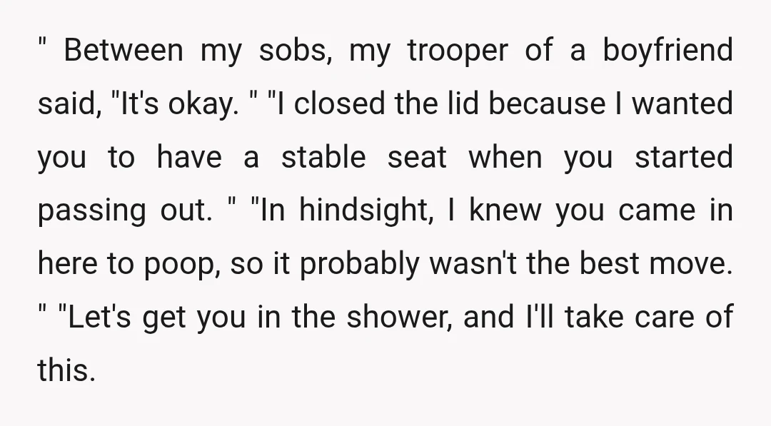 " Between my sobs, my trooper of a boyfriend said, "It's okay. " "I closed the lid because I wanted you to have a stable seat when you started passing...