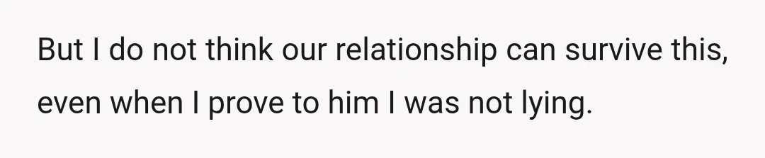 But I do not think our relationship can survive this, even when I prove to him I was not lying.