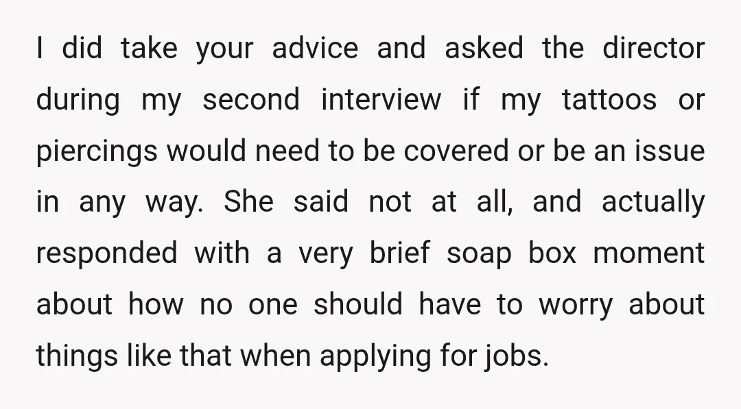 I did take your advice and asked the director during my second interview if my tattoos or piercings would need to be covered or be an issue in any way....