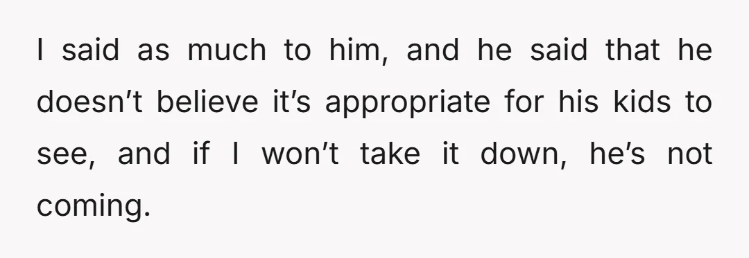 I said as much to him, and he said that he doesn’t believe it’s appropriate for his kids to see, and if I won’t take it down, he’s not coming.