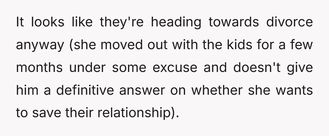 It looks like they're heading towards divorce anyway (she moved out with the kids for a few months under some excuse and doesn't give him a definitive answer on whether...