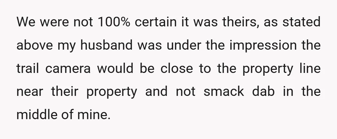 We were not 100% certain it was theirs, as stated above my husband was under the impression the trail camera would be close to the property line near their property...