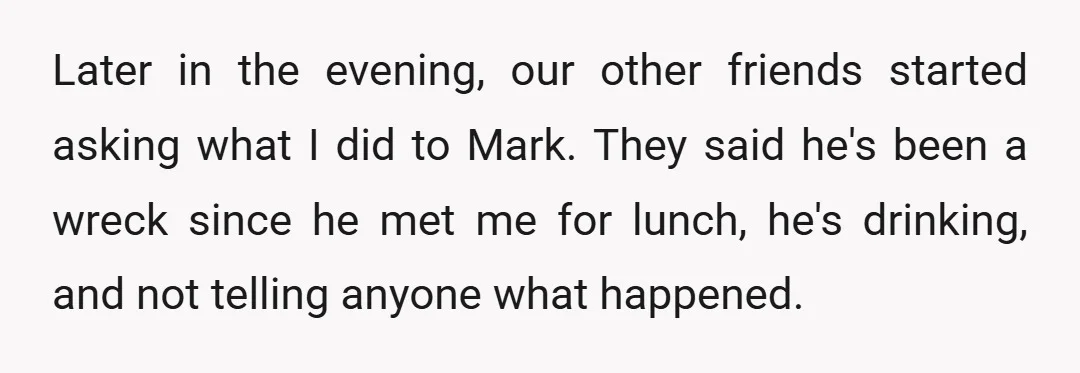 Later in the evening, our other friends started asking what I did to Mark. They said he's been a wreck since he met me for lunch, he's drinking, and not...