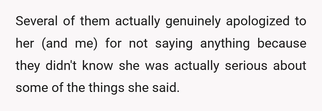 Several of them actually genuinely apologized to her (and me) for not saying anything because they didn't know she was actually serious about some of the things she said.
