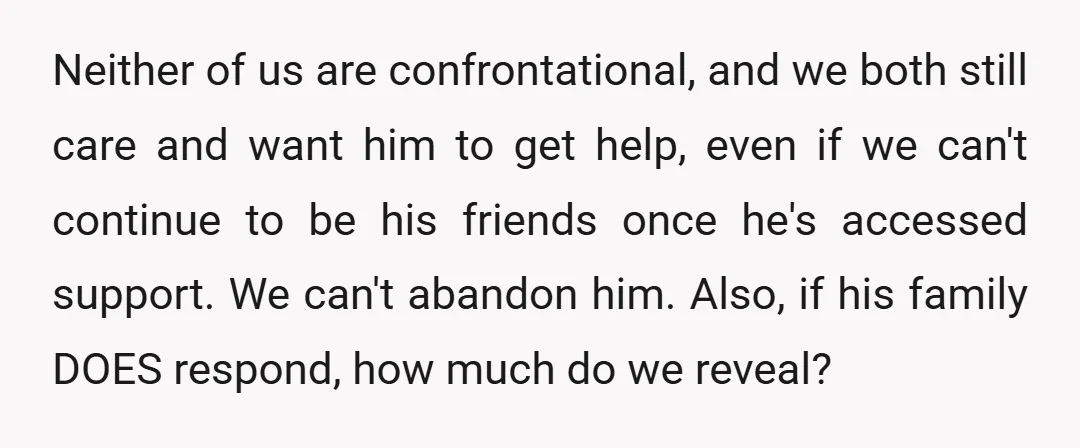 Neither of us are confrontational, and we both still care and want him to get help, even if we can't continue to be his friends once he's accessed support. We...