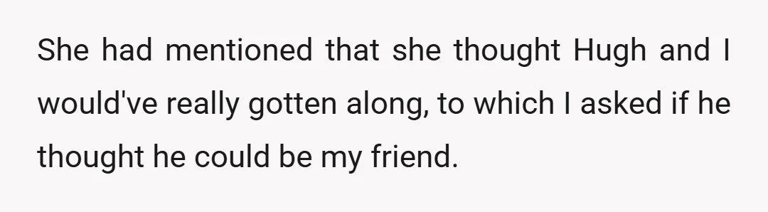 She had mentioned that she thought Hugh and I would've really gotten along, to which I asked if he thought he could be my friend.