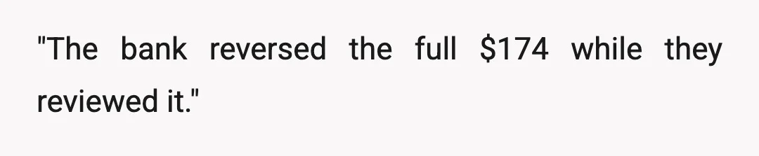 "The bank reversed the full $174 while they reviewed it."
