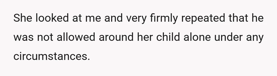 She looked at me and very firmly repeated that he was not allowed around her child alone under any circumstances.