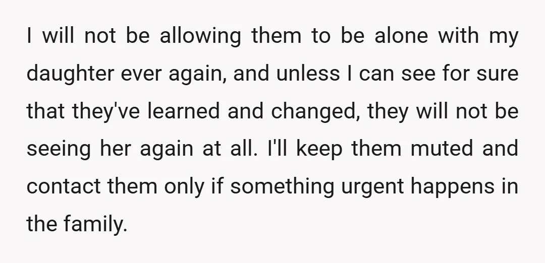 I will not be allowing them to be alone with my daughter ever again, and unless I can see for sure that they've learned and changed, they will not be...
