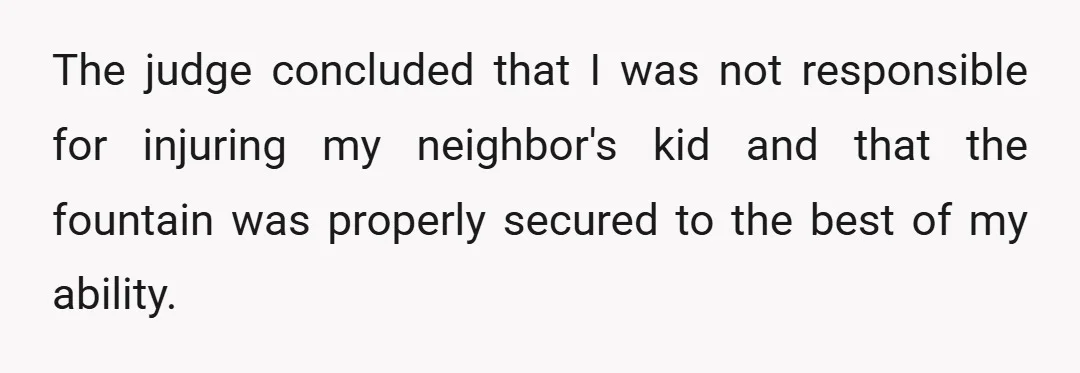 The judge concluded that I was not responsible for injuring my neighbor's kid and that the fountain was properly secured to the best of my ability.