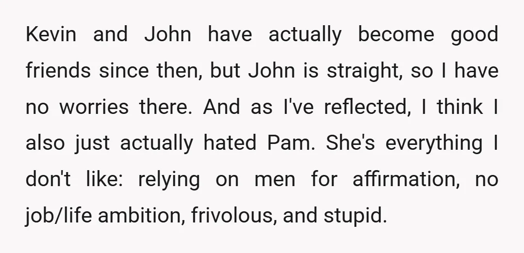 Kevin and John have actually become good friends since then, but John is straight, so I have no worries there. And as I've reflected, I think I also just actually...