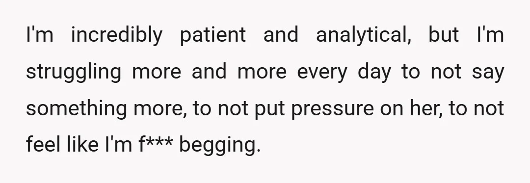 I'm incredibly patient and analytical, but I'm struggling more and more every day to not say something more, to not put pressure on her, to not feel like I'm f***...