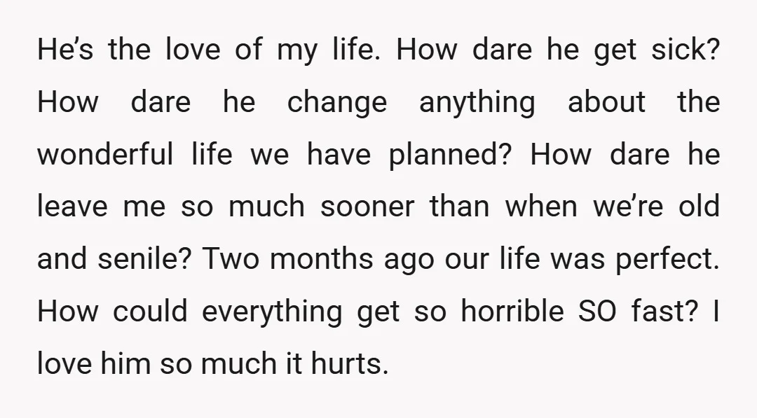 He’s the love of my life. How dare he get sick? How dare he change anything about the wonderful life we have planned? How dare he leave me so much...