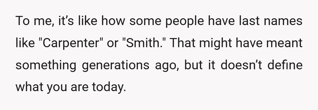 To me, it’s like how some people have last names like "Carpenter" or "Smith." That might have meant something generations ago, but it doesn’t define what you are today.