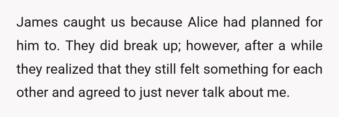 James caught us because Alice had planned for him to. They did break up; however, after a while they realized that they still felt something for each other and agreed...