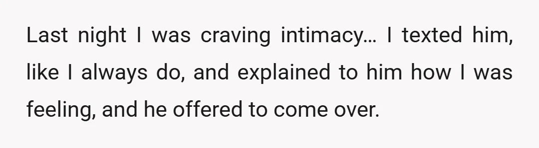 Last night I was craving intimacy… I texted him, like I always do, and explained to him how I was feeling, and he offered to come over.
