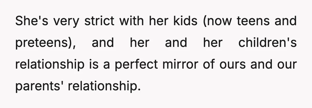 She's very strict with her kids (now teens and preteens), and her and her children's relationship is a perfect mirror of ours and our parents' relationship.