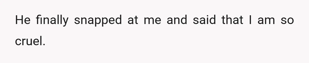 He finally snapped at me and said that I am so cruel.