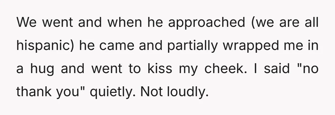 We went and when he approached (we are all hispanic) he came and partially wrapped me in a hug and went to kiss my cheek. I said "no thank you"...