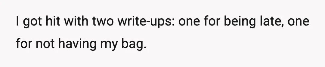 I got hit with two write-ups: one for being late, one for not having my bag.